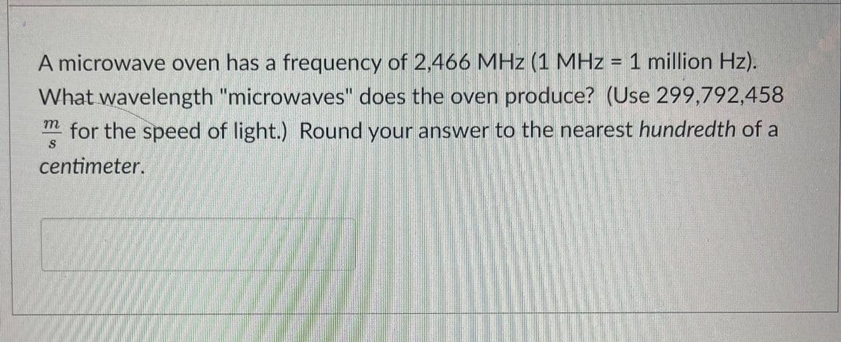 A microwave oven has a frequency of 2,466 MHz (1 MHz = 1 million Hz).
What wavelength "microwaves" does the oven produce? (Use 299,792,458
m
for the speed of light.) Round your answer to the nearest hundredth of a
centimeter.
