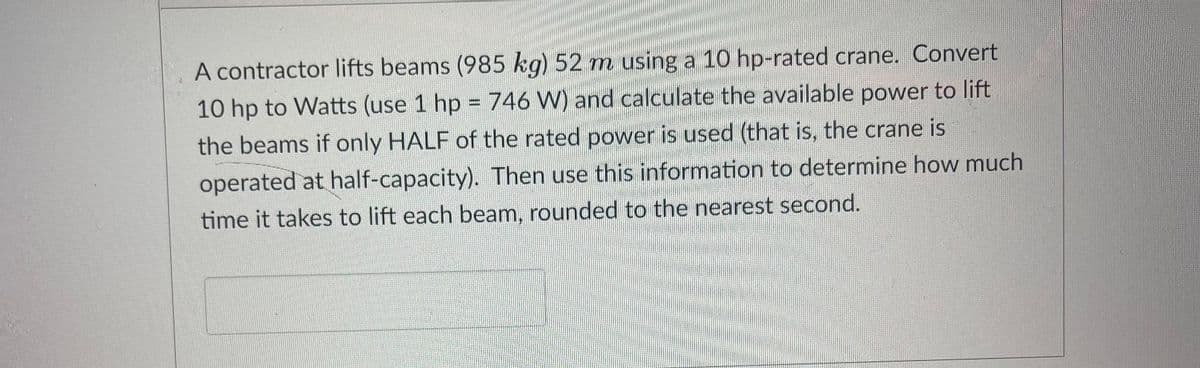 A contractor lifts beams (985 kg) 52 m using a 10 hp-rated crane. Convert
10 hp to Watts (use 1 hp = 746 W) and calculate the available power to lift
the beams if only HALF of the rated power is used (that is, the crane is
operated at half-capacity). Then use this information to determine how much
time it takes to lift each beam, rounded to the nearest second.
