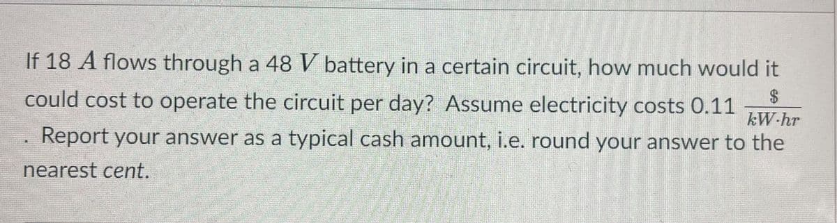 If 18 A flows through a 48 V battery in a certain circuit, how much would it
$4
could cost to operate the circuit per day? Assume electricity costs 0.11
kW-hr
Report your answer as a typical cash amount, i.e. round your answer to the
nearest cent.
