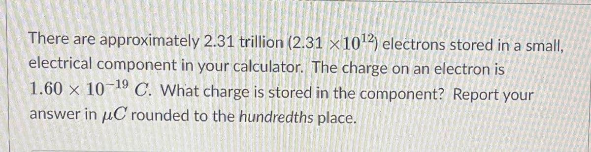 There are approximately 2.31 trillion (2.31 x102) electrons stored in a small,
electrical component in your calculator. The charge on an electron is
1.60 × 10-19 C. What charge is stored in the component? Report your
answer in uC rounded to the hundredths place.
