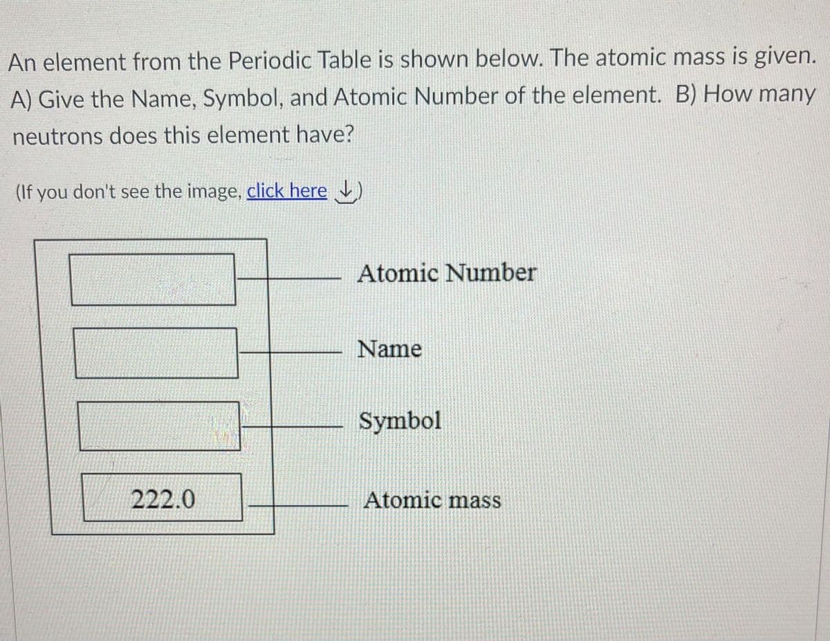 An element from the Periodic Table is shown below. The atomic mass is given.
A) Give the Name, Symbol, and Atomic Number of the element. B) How many
neutrons does this element have?
(If you don't see the image, click here )
Atomic Number
Name
Symbol
222.0
Atomic mass
