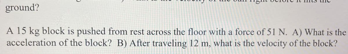 ground?
A 15 kg block is pushed from rest across the floor with a force of 51 N. A) What is the
acceleration of the block? B) After traveling 12 m, what is the velocity of the block?
