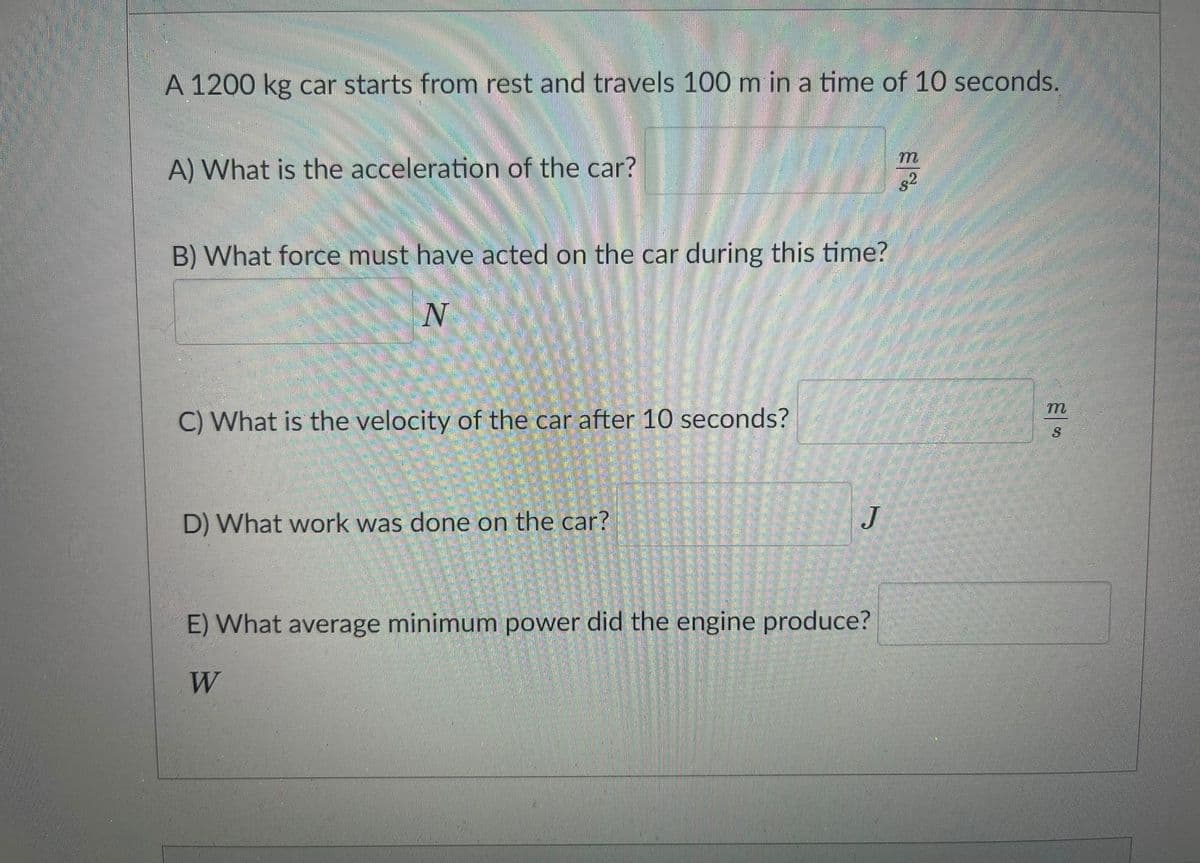 A 1200 kg car starts from rest and travels 100 m in a time of 10 seconds.
A) What is the acceleration of the car?
.2
B) What force must have acted on the car during this time?
C) What is the velocity of the car after 10 seconds?
D) What work was done on the car?
J
E) What average minimum power did the engine produce?
W
