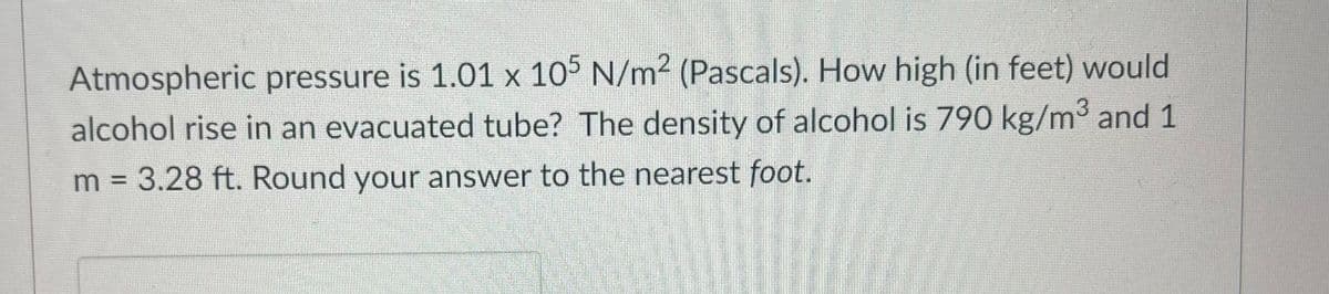 Atmospheric pressure is 1.01 x 105 N/m2 (Pascals). How high (in feet) would
alcohol rise in an evacuated tube? The density of alcohol is 790 kg/m3 and 1
m = 3.28 ft. Round your answer to the nearest foot.
%3D
