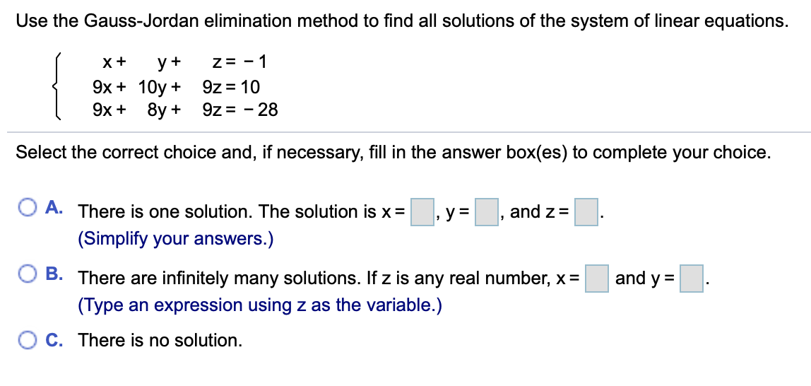 Use the Gauss-Jordan elimination method to find all solutions of the system of linear equations.
z= - 1
9z = 10
9z = - 28
X+
y+
9х + 10y +
9х + 8y +
Select the correct choice and, if necessary, fill in the answer box(es) to complete your choice.
A. There is one solution. The solution is x =
, y =
and z =
(Simplify your answers.)
B. There are infinitely many solutions. If z is any real number, x =
and y =
(Type an expression using z as the variable.)
C. There is no solution.
