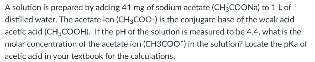 A solution is prepared by adding 41 mg of sodium acetate (CH3COONA) to 1 Lof
distilled water. The acetate ion (CH3COO-) is the conjugate base of the weak acid
acetic acid (CH3COOH). If the pH of the solution is measured to be 4.4, what is the
molar concentration of the acetate ion (CH3CO0) in the solution? Locate the pKa of
acetic acid in your textbook for the calculations.
