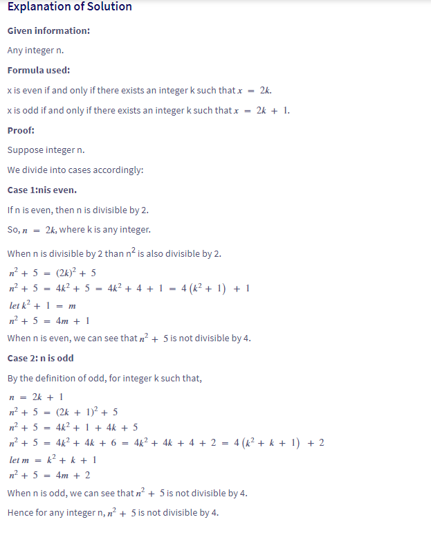 Explanation of Solution
Given information:
Any integer n.
Formula used:
x is even if and only if there exists an integer k such that x
x is odd if and only if there exists an integer k such that x
Proof:
Suppose integer n.
We divide into cases accordingly:
Case 1:nis even.
If n is even, then n is divisible by 2.
So, n = 2k, where k is any integer.
When n is divisible by 2 than n² is also divisible by 2.
n² + 5 = (2k)² + 5
n² + 5 4k² + 5
=
=
4k² + 4 + 1 = 4 (k² + 1) + 1
let k² + 1 = m
n² + 5 = 4m + 1
When n is even, we can see that n² + 5 is not divisible by 4.
Case 2: n is odd
By the definition of odd, for integer k such that,
n = 2k + 1
=
(2k + 1)² + 5
n² + 5
n² + 5 =
4k² + 1 + 4k + 5
n² + 5
=
4k² + 4k + 6 = 4k² + 4k + 4 + 2 = 4 (k² + k + 1) + 2
let m =
k² + k + 1
n² + 5
= 4m + 2
When n is odd, we can see that n² + 5 is not divisible by 4.
Hence for any integer n, n² + 5 is not divisible by 4.
= 2k.
= 2k + 1.