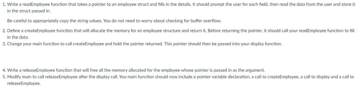 1. Write a readEmployee function that takes a pointer to an employee struct and fills in the details. It should prompt the user for each field, then read the data from the user and store it
in the struct passed in.
Be careful to appropriately copy the string values. You do not need to worry about checking for buffer overflow.
2. Define a createEmployee function that will allocate the memory for an employee structure and return it. Before returning the pointer, it should call your readEmployee function to fill
in the data.
3. Change your main function to call createEmployee and hold the pointer returned. This pointer should then be passed into your display function.
4. Write a releaseEmployee function that will free all the memory allocated for the employee whose pointer is passed in as the argument.
5. Modify main to call releaseEmployee after the display call. You main function should now include a pointer variable declaration, a call to createEmployee, a call to display and a call to
releaseEmployee.
