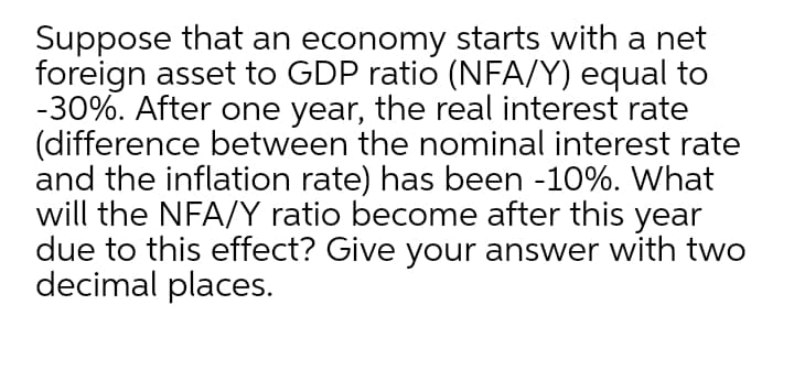 Suppose that an economy starts with a net
foreign asset to GDP ratio (NFA/Y) equal to
-30%. After one year, the real interest rate
(difference between the nominal interest rate
and the inflation rate) has been -10%. What
will the NFA/Y ratio become after this year
due to this effect? Give your answer with two
decimal places.
