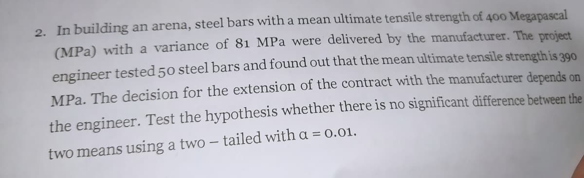 2. In building an arena, steel bars with a mean ultimate tensile strength of 400 Megapascal
(MPa) with a variance of 81 MPa were delivered by the manufacturer. The project
engineer tested 50 steel bars and found out that the mean ultimate tensile strength is 390
MPa. The decision for the extension of the contract with the manufacturer depends on
the engineer. Test the hypothesis whether there is no significant difference between the
two means using a two - tailed with a = 0.01.
