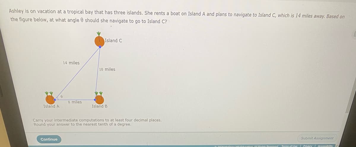 Ashley is on vacation at a tropical bay that has three islands. She rents a boat on Island A and plans to navigate to Island C, which is 14 miles away. Based on
the figure below, at what angle 0 should she navigate to go to Island C?
Island C
14 miles
10 miles
8 miles
Island A
Island B
Carry your intermediate computations to at least four decimal places.
Round your answer to the nearest tenth of a degree.
Continue
Submit Assignment
IDights Reserved Terms of Use Privacy Acessibility
