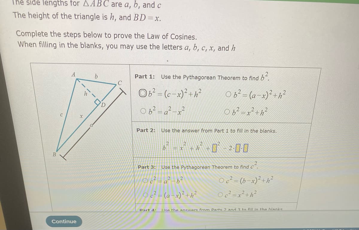 The side lengths for AABC are a, b, and c
The height of the triangle is h, and BD=x.
Complete the steps below to prove the Law of Cosines.
When filling in the blanks, you may use the letters a, b, c, x, and h
Part 1:
Use the Pythagorean Theorem to find b.
C
OB - (c x)²+h²
06-(a x)+h?
0が-x+が
C
Part 2:
Use the answer from Part 1 to fill in the blanks.
+ h
B
Part 3:
Use the Pythagorean Theorem to find c´.
O c² = (b-x)² +h²
Oc² =x²+h?
O c²=a² -b²
O c² = (a-x)° +h²
Dart 4-
Use the answers from Parts 2 and 3 to fill in the blanks
Continue
