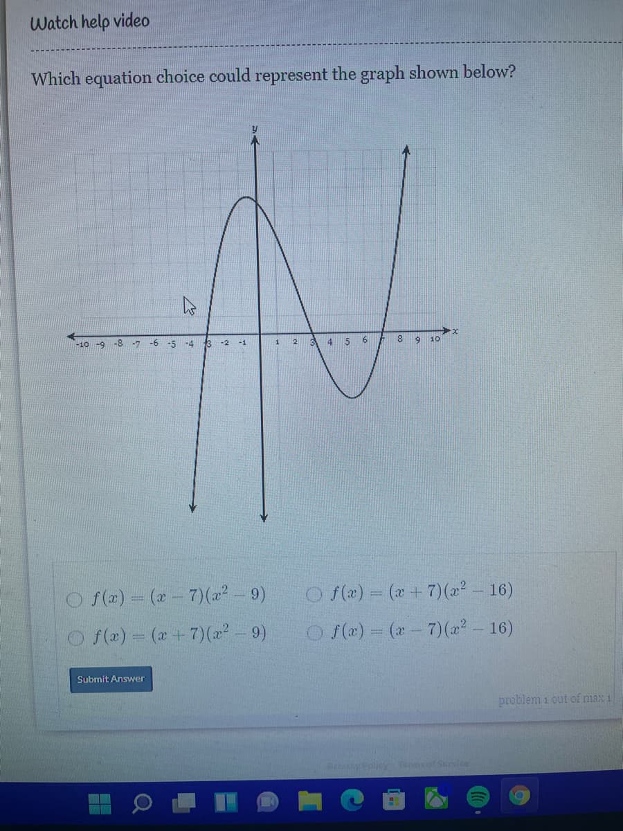Watch help video
Which equation choice could represent the graph shown below?
-8 -7
-6 -5
13
4 5
8.
9
10
-10 -9
-4
-2
-1
O f(2) = (2- 7)(22- 9)
O f(x) = (x+7)(2² - 16)
%3D
O f(2) = (x +7)(22- 9)
O (x) (x- 7)(22- 16)
Submit Answer
problem 1 out of max 1
P Policy Terms of Service
