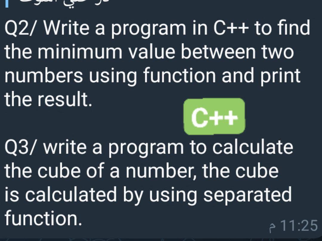 Q2/ Write a program in C++ to find
the minimum value between two
numbers using function and print
the result.
C++
Q3/ write a program to calculate
the cube of a number, the cube
is calculated by using separated
function.
p 11:25
