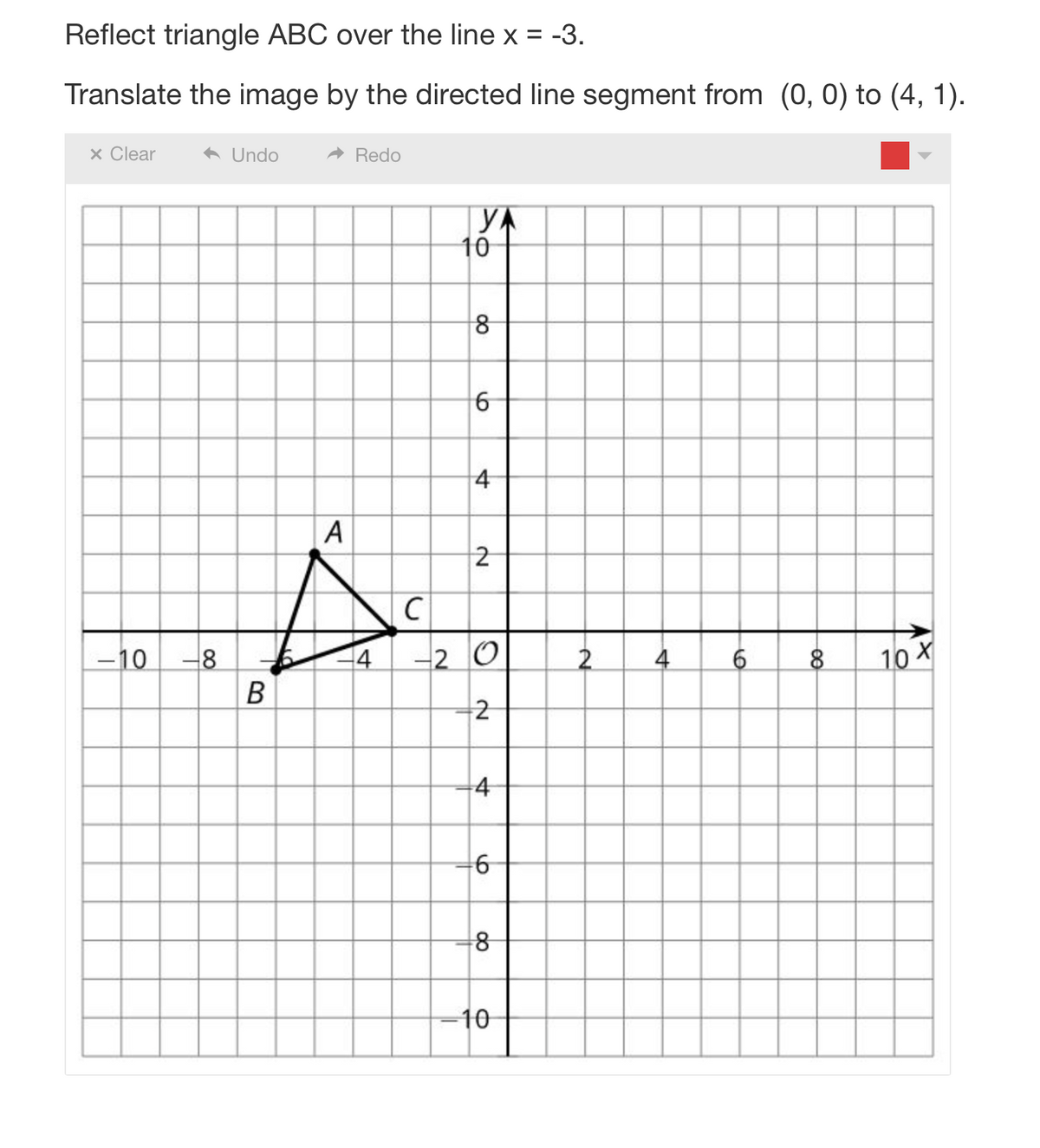 Reflect triangle ABC over the line x = -3.
Translate the image by the directed line segment from (0, 0) to (4, 1).
x Clear
-10
-8
Undo
Redo
A
A
C
4
B
YA
10
8
6
4
2
-20
2
4
6
8
-10
2
4
6
8
10 X