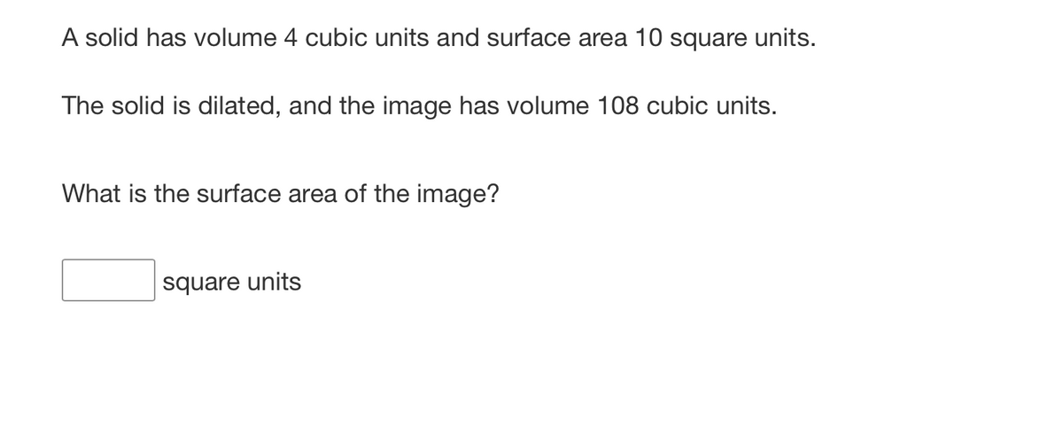 A solid has volume 4 cubic units and surface area 10 square units.
The solid is dilated, and the image has volume 108 cubic units.
What is the surface area of the image?
square units