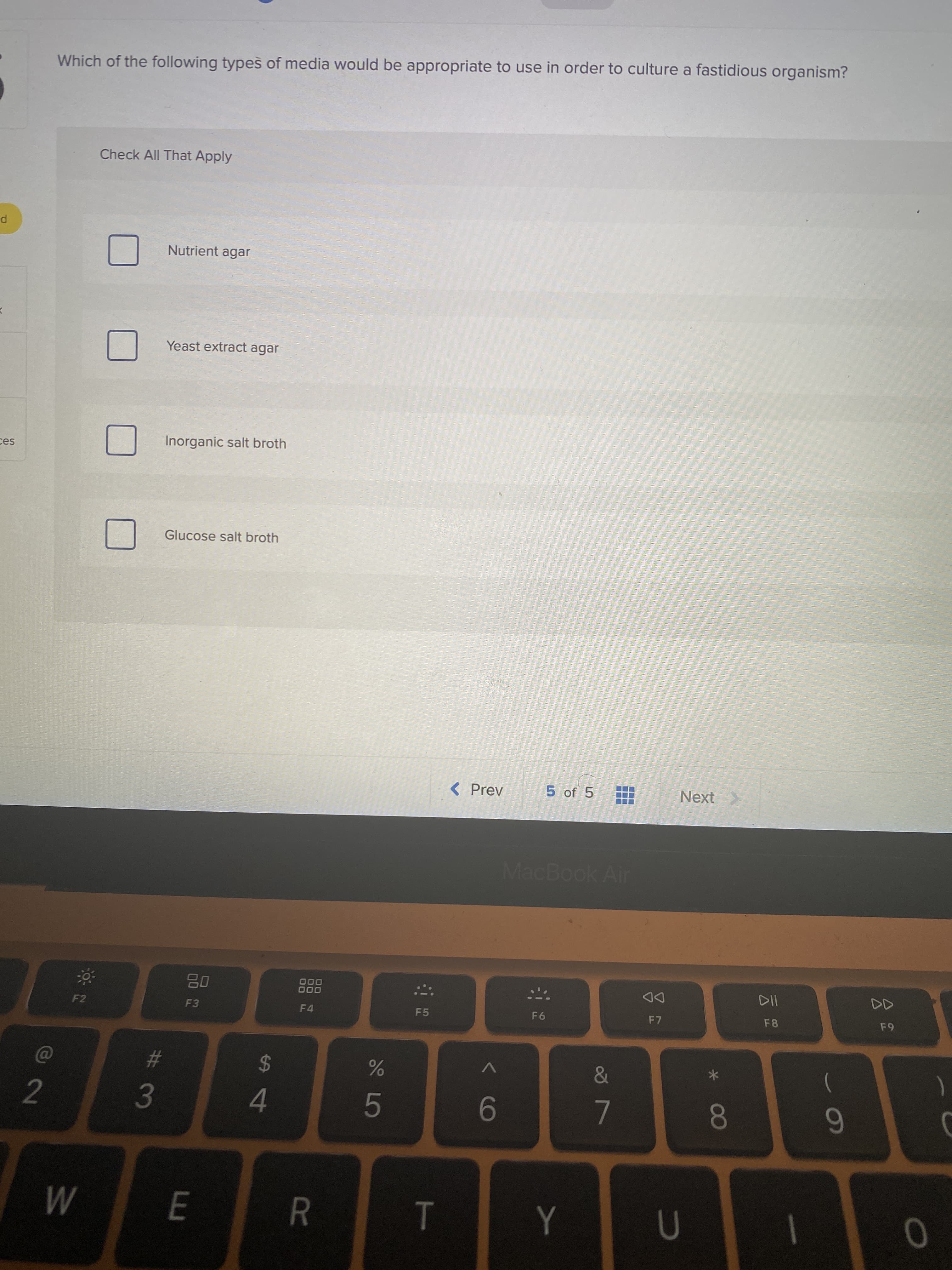 < CO
#3
Which of the following types of media would be appropriate to use in order to culture a fastidious organism?
Check All That Apply
Nutrient agar
Yeast extract agar
Inorganic salt broth
ces
Glucose salt broth
< Prev
5 of 5
Next
MacBook Air
000
000
DD
F7
F2
F3
F4
F5
F6
F8
24
)
2.
4.
9-
80
R
M
|
