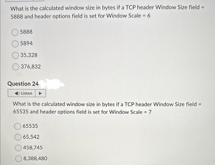 What is the calculated window size in bytes if a TCP header Window Size field =
5888 and header options field is set for Window Scale = 6
5888
5894
35,328
376,832
Question 24
Listen
What is the calculated window size in bytes if a TCP header Window Size field =
65535 and header options field is set for Window Scale = 7
65535
65,542
458,745
8,388,480