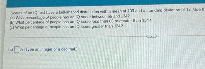 Scores of an lIQ test have a bell-shaped distribution with a mean of 100 and a standard deviation of 17. Use th
(a) What percentage of people has an IQ score between 66 and 134?
(b) What percentage of people has an IQ score less than 66 or greater than 134?
(c) What percentage of people has an IQ score greater than 134?
(a) % (Type an integer or a decimal.)
