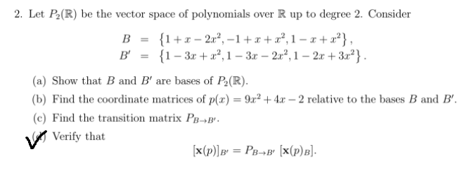 2. Let P2(R) be the vector space of polynomials over R up to degree 2. Consider
B = {1+x – 2a², –1+x + a², 1 – x + x²},
B' = {1- 3x + a², 1 – 3x – 2u², 1 – 2x + 3x²} .
(a) Show that B and B' are bases of P2(R).
(b) Find the coordinate matrices of p(æ) = 9x² + 4x – 2 relative to the bases B and B'.
(c) Find the transition matrix Pg-B'.
V Verify that
[x(p)]B' = PB¬B' [x(p)B].
