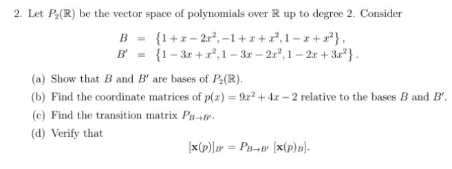 2. Let P2(R) be the vector space of polynomials over R up to degree 2. Consider
B = {1+x – 2a², –1+x + a², 1 – x + x²},
B' = {1- 3x + a², 1 – 3x – 2u², 1 – 2x + 3x²} .
(a) Show that B and B' are bases of P2(R).
(b) Find the coordinate matrices of p(æ) = 9x² + 4x – 2 relative to the bases B and B'.
(c) Find the transition matrix Pg-B'.
(d) Verify that
[x(p)]B' = PB¬B' [x(p)B].
