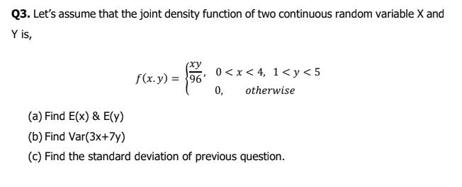 Q3. Let's assume that the joint density function of two continuous random variable X and
Y is,
(xy
0 < x < 4, 1< y < 5
0,
f(x.y) = }96'
otherwise
(a) Find E(x) & E(y)
(b) Find Var(3x+7y)
(c) Find the standard deviation of previous question.

