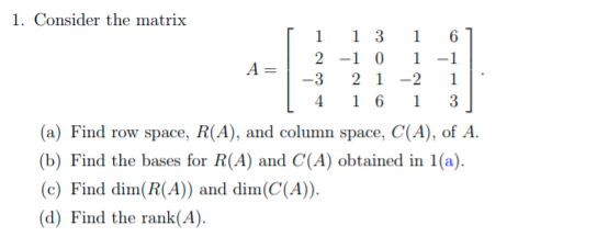 1. Consider the matrix
1
1 3
1
6
2 -1 0
1
-1
A =
2 1
1
-3
4
-2
1 6
1
3
(a) Find row space, R(A), and column space, C(A), of A.
(b) Find the bases for R(A) and C(A) obtained in 1(a).
(c) Find dim(R(A)) and dim(C(A)).
(d) Find the rank(A).
