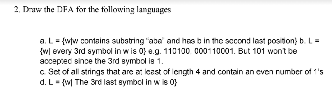 2. Draw the DFA for the following languages
a. L = {w|w contains substring “aba" and has b in the second last position} b. L =
{w[ every 3rd symbol in w is 0} e.g. 110100, 000110001. But 101 won't be
accepted since the 3rd symbol is 1.
c. Set of all strings that are at least of length 4 and contain an even number of 1's
d. L = {w| The 3rd last symbol in w is 0}
