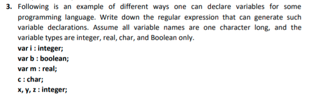 3. Following is an example of different ways one can declare variables for some
programming language. Write down the regular expression that can generate such
variable declarations. Assume all variable names are one character long, and the
variable types are integer, real, char, and Boolean only.
var i : integer;
var b: boolean;
var m : real;
c: char;
X, y, z : integer;
