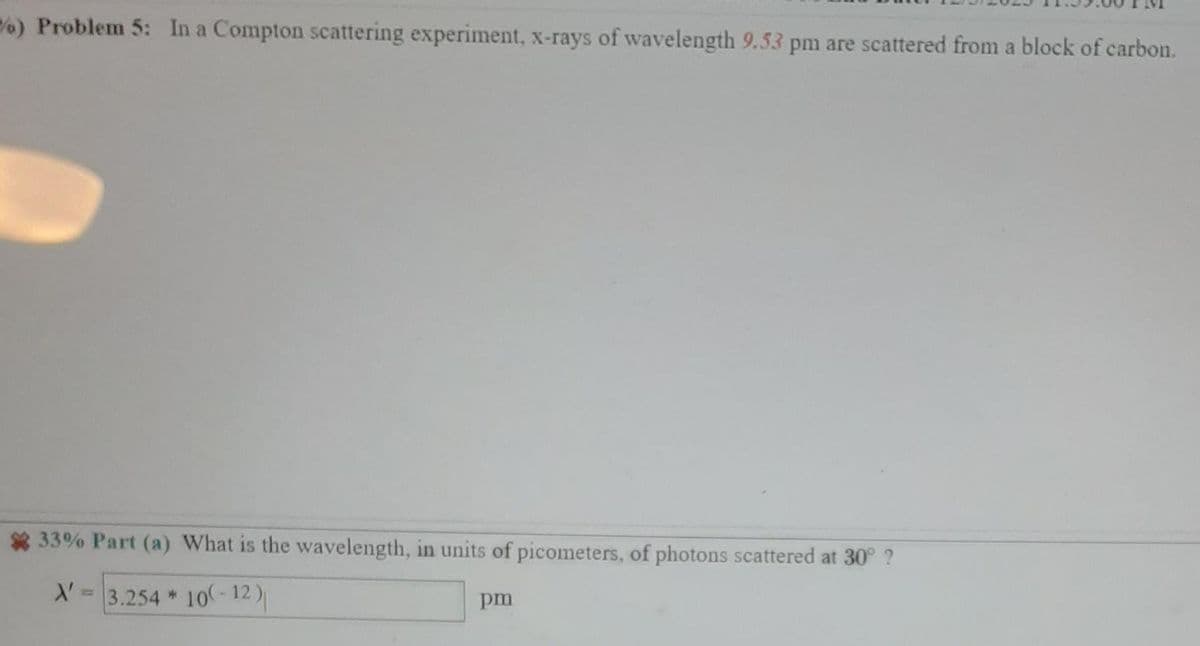 ) Problem 5: In a Compton scattering experiment, x-rays of wavelength 9.53 pm are scattered from a block of carbon.
33% Part (a) What is the wavelength, in units of picometers, of photons scattered at 30° ?
X'
3.254 * 10(-12)
pm