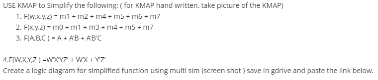 USE KMAP to Simplify the following: ( for KMAP hand written, take picture of the KMAP)
1. F(W,x.y.z) = m1 + m2 + m4 + m5 + m6 + m7
2. F(x.y.z) = mo + m1 + m3 + m4 + m5 + m7
3. F(A,B,C ) = A + A'B + A'B'C
4.F(W,X,Y,Z ) =W'X'YZ' + W'X + Y'Z'
Create a logic diagram for simplified function using multi sim (screen shot ) save in gdrive and paste the link below.
