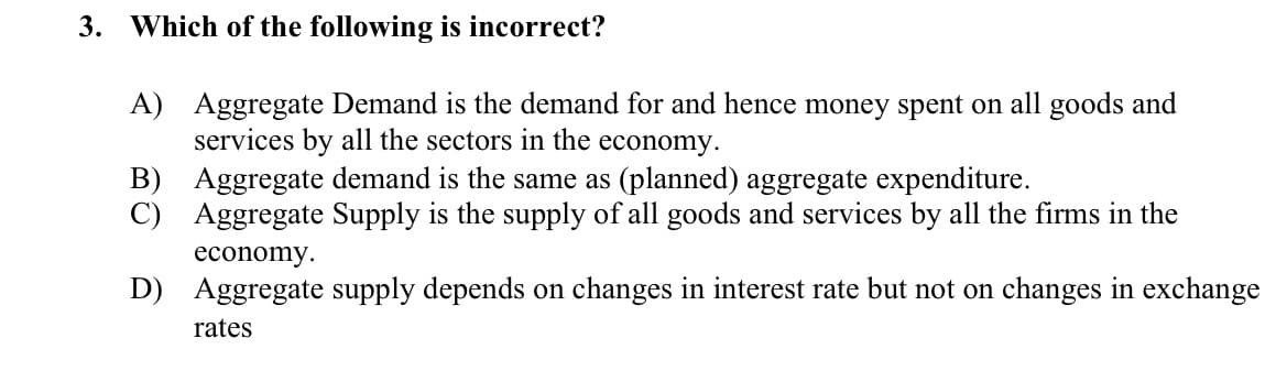 3. Which of the following is incorrect?
A) Aggregate Demand is the demand for and hence money spent on all goods and
services by all the sectors in the economy.
B) Aggregate demand is the same as (planned) aggregate expenditure.
C) Aggregate Supply is the supply of all goods and services by all the firms in the
economy.
D) Aggregate supply depends on changes in interest rate but not on changes in exchange
rates
