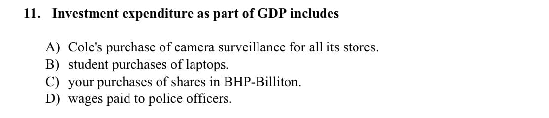 11. Investment expenditure as part of GDP includes
A) Cole's purchase of camera surveillance for all its stores.
B) student purchases of laptops.
C) your purchases of shares in BHP-Billiton.
D) wages paid to police officers.
