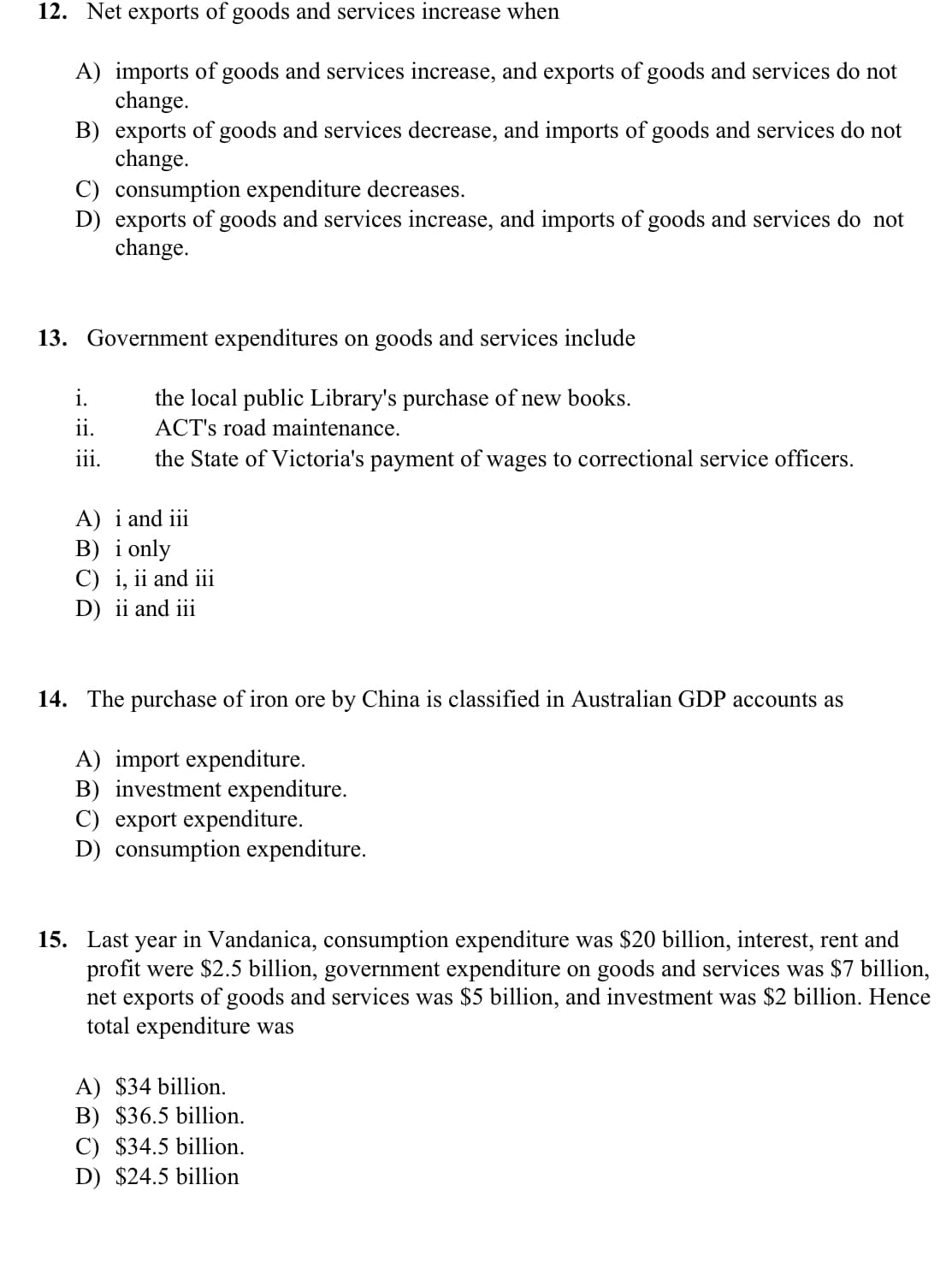 12. Net exports of goods and services increase when
A) imports of goods and services increase, and exports of goods and services do not
change.
B) exports of goods and services decrease, and imports of goods and services do not
change.
C) consumption expenditure decreases.
D) exports of goods and services increase, and imports of goods and services do not
change.
13. Government expenditures on goods and services include
i.
the local public Library's purchase of new books.
ii.
ACT's road maintenance.
iii.
the State of Victoria's payment of wages to correctional service officers.
A) i and iii
B) i only
C) i, ii and iii
D) ii and iii
14. The purchase of iron ore by China is classified in Australian GDP accounts as
A) import expenditure.
B) investment expenditure.
C) export expenditure.
D) consumption expenditure.
15. Last year in Vandanica, consumption expenditure was $20 billion, interest, rent and
profit were $2.5 billion, government expenditure on goods and services was $7 billion,
net exports of goods and services was $5 billion, and investment was $2 billion. Hence
total expenditure was
A) $34 billion.
B) $36.5 billion.
C) $34.5 billion.
D) $24.5 billion
