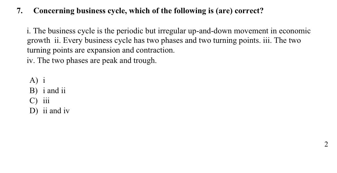 7.
Concerning business cycle, which of the following is (are) correct?
i. The business cycle is the periodic but irregular up-and-down movement in economic
growth ii. Every business cycle has two phases and two turning points. iii. The two
turning points are expansion and contraction.
iv. The two phases are peak and trough.
A) i
B) i and ii
C) ii
D) ii and iv
2
