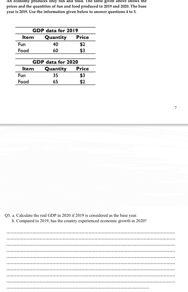 An economy produces only fun and food. The table given above shows the
prices and the quantities of fun and food produced in 2019 and 2020. The base
year is 2019. Use the information given below to answer questions 4 to 5.
GDP data for 2019
Item
Quantity
Price
Fun
40
$2
$3
Food
60
GDP data for 2020
Item
Quantity
Price
Fun
35
$3
$2
Food
65
7
Q5. a. Calculate the real GDP in 2020 if 2019 is considered as the base year.
b. Compared to 2019, has the country experienced economic growth in 2020?
