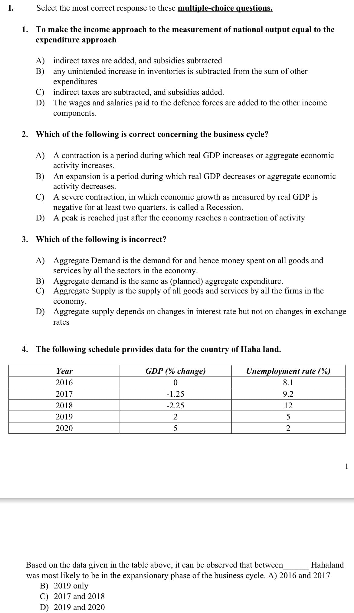 I.
Select the most correct response to these multiple-choice questions.
1. To make the income approach to the measurement of national output equal to the
expenditure approach
A) indirect taxes are added, and subsidies subtracted
B) any unintended increase in inventories is subtracted from the sum of other
expenditures
C) indirect taxes are subtracted, and subsidies added.
D) The wages and salaries paid to the defence forces are added to the other income
components.
2. Which of the following is correct concerning the business cycle?
A) A contraction is a period during which real GDP increases or aggregate economic
activity increases.
B) An expansion is a period during which real GDP decreases or aggregate economic
activity decreases.
C) A severe contraction, in which economic growth as measured by real GDP is
negative for at least two quarters, is called a Recession.
D) A peak is reached just after the economy reaches a contraction of activity
3. Which of the following is incorrect?
A) Aggregate Demand is the demand for and hence money spent on all goods and
services by all the sectors in the economy.
B) Aggregate demand is the same as (planned) aggregate expenditure.
C) Aggregate Supply is the supply of all goods and services by all the firms in the
economy.
D) Aggregate supply depends on changes in interest rate but not on changes in exchange
rates
4. The following schedule provides data for the country of Haha land.
Year
GDP (% change)
Unemployment rate (%)
2016
8.1
2017
-1.25
9.2
2018
-2.25
12
2019
2
2020
5
2
1
Based on the data given in the table above, it can be observed that between
was most likely to be in the expansionary phase of the business cycle. A) 2016 and 2017
B) 2019 only
C) 2017 and 2018
Hahaland
D) 2019 and 2020

