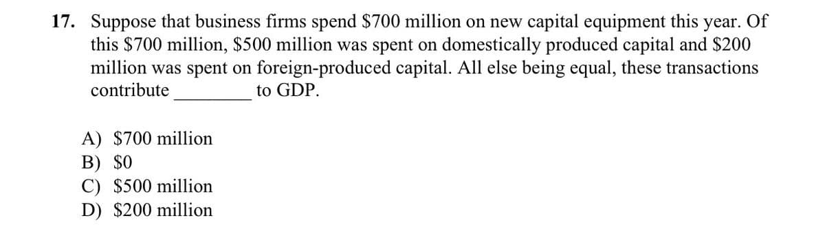 17. Suppose that business firms spend $700 million on new capital equipment this
this $700 million, $500 million was spent on domestically produced capital and $200
million was spent on foreign-produced capital. All else being equal, these transactions
contribute
year. Of
to GDP.
A) $700 million
В) $0
C) $500 million
D) $200 million
