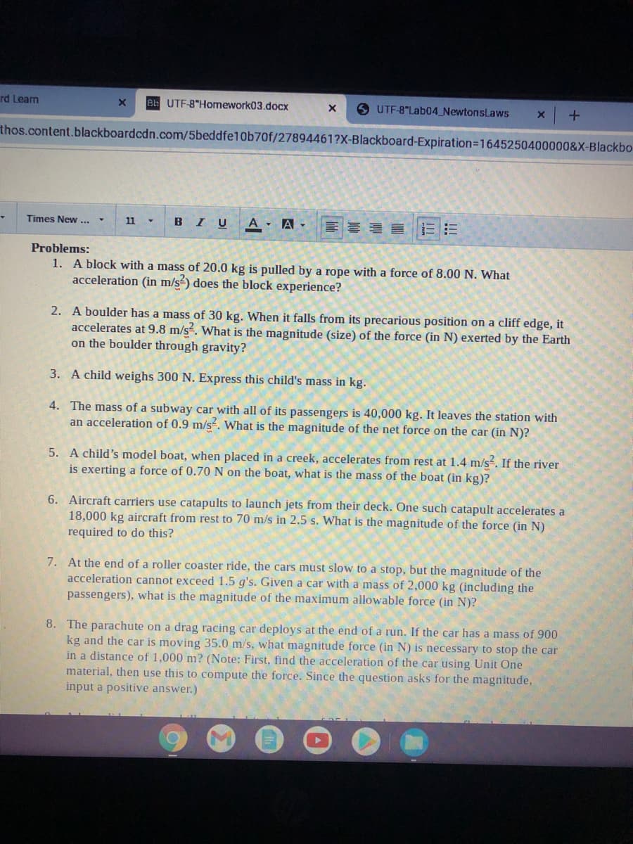 rd Learn
B UTF-8"Homework03.docx
UTF-8"Lab04_NewtonsLaws
thos.content.blackboardcdn.com/5beddfe1Ob70f/27894461?X-Blackboard-Expiration=1645250400000&X-Blackbo
Times New ...
BIU
A A -
11
Problems:
1. A block with a mass of 20.0 kg is pulled by a rope with a force of 8.00 N. What
acceleration (in m/s-) does the block experience?
2. A boulder has a mass of 30 kg. When it falls from its precarious position on a cliff edge, it
accelerates at 9.8 m/s. What is the magnitude (size) of the force (in N) exerted by the Earth
on the boulder through gravity?
3. A child weighs 300 N. Express this child's mass in kg.
4. The mass of a subway car with all of its passengers is 40,000 kg. It leaves the station with
an acceleration of 0.9 m/s. What is the magnitude of the net force on the car (in N)?
5. A child's model boat, when placed in a creek, accelerates from rest at 1.4 m/s. If the river
is exerting a force of 0.70N on the boat, what is the mass of the boat (in kg)?
6. Aircraft carriers use catapults to launch jets from their deck. One such catapult accelerates a
18,000 kg aircraft from rest to 70 m/s in 2.5 s. What is the magnitude of the force (in N)
required to do this?
7. At the end of a roller coaster ride, the cars must slow to a stop, but the magnitude of the
acceleration cannot exceed 1.5 g's. Given a car with a mass of 2,000 kg (including the
passengers), what is the magnitude of the maximum allowable force (in N)?
8. The parachute on a drag racing car deploys at the end of a run. If the car has a mass of 900
kg and the car is moving 35.0 m/s, what magnitude force (in N) is necessary to stop the car
in a distance of 1,000 m? (Note: First, find the acceleration of the car using Unit One
material, then use this to compute the force. Since the question asks for the magnitude,
input a positive answer.)
