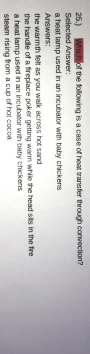 25.) Which of the following is a case of heat transfer through convection?
Selected Answer:
a heat lamp used in an incubator with baby chickens
Answers:
the warmth felt as you walk across hot sand
the handle of a fireplace poker getting warm while the head sits in the fire
a heat lamp used in an incubator with baby chickens
steam rising from a cup of hot cocoa
