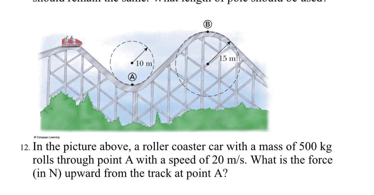 15 m
10 m
12. In the picture above, a roller coaster car with a mass of 500 kg
rolls through point A with a speed of 20 m/s. What is the force
(in N) upward from the track at point A?
e Cengage Learning
