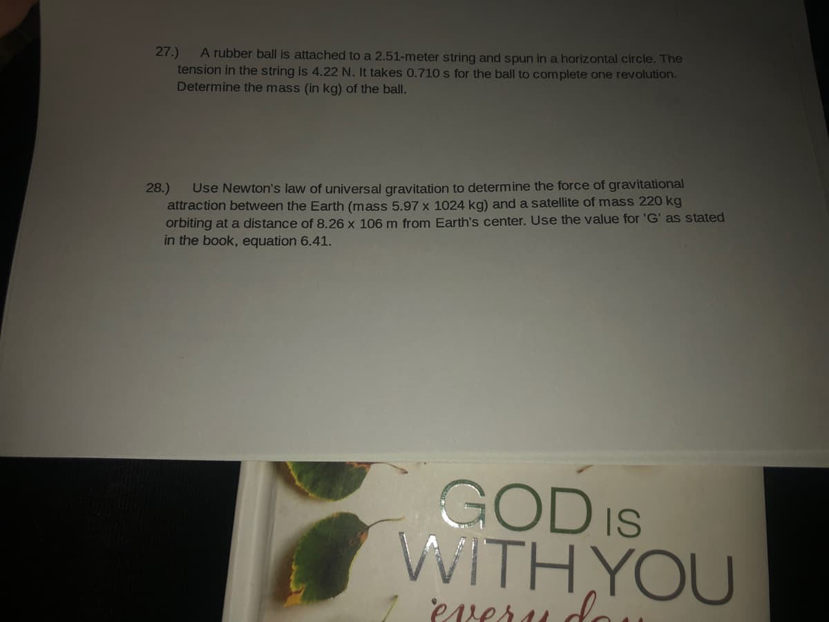 A rubber ball is attached to a 2.51-meter string and spun in a horizontal circle. The
tension in the string is 4.22 N. It takes 0.710 s for the ball to complete one revolution.
Determine the mass (in kg) of the ball.
27.)
Use Newton's law of universal gravitation to determine the force of gravitational
attraction between the Earth (mass 5.97 x 1024 kg) and a satellite of mass 220 kg
orbiting at a distance of 8.26 x 106 m from Earth's center. Use the value for 'G' as stated
in the book, equation 6.41.
28.)
GOD IS
WITH YOU
Preru do
