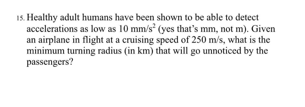 15. Healthy adult humans have been shown to be able to detect
accelerations as low as 10 mm/s? (yes that's mm, not m). Given
an airplane in flight at a cruising speed of 250 m/s, what is the
minimum turning radius (in km) that will go unnoticed by the
passengers?
