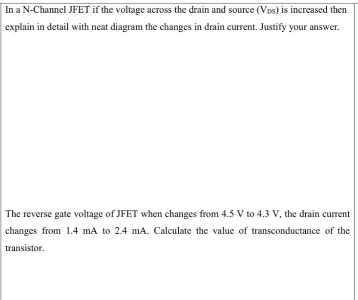 In a N-Channel JFET if the voltage across the drain and source (Vps) is increased then
explain in detail with neat diagram the changes in drain current. Justify your answer.
The reverse gate voltage of JFET when changes from 4.5 V to 4.3 V, the drain current
changes from 1.4 mA to 2.4 mA. Calculate the value of transconductance of the
transistor.
