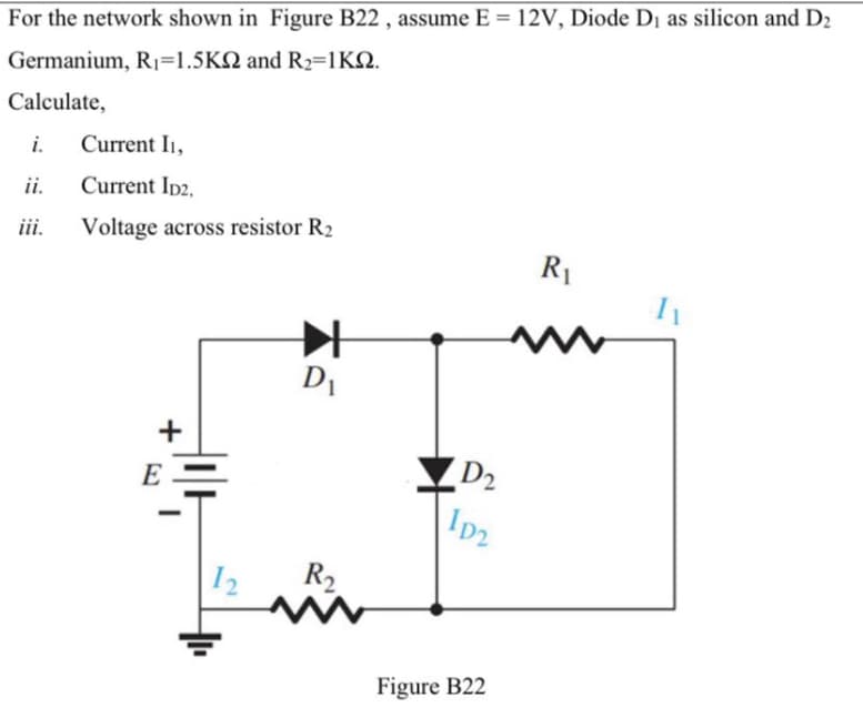 For the network shown in Figure B22 , assume E = 12V, Diode Di as silicon and D2
Germanium, R1=1.5KN and R2=1KQ.
Calculate,
i.
Current I1,
ii.
Current Ip2,
iii.
Voltage across resistor R2
R1
D1
E
D2
Ip2
I2
R2
Figure B22
