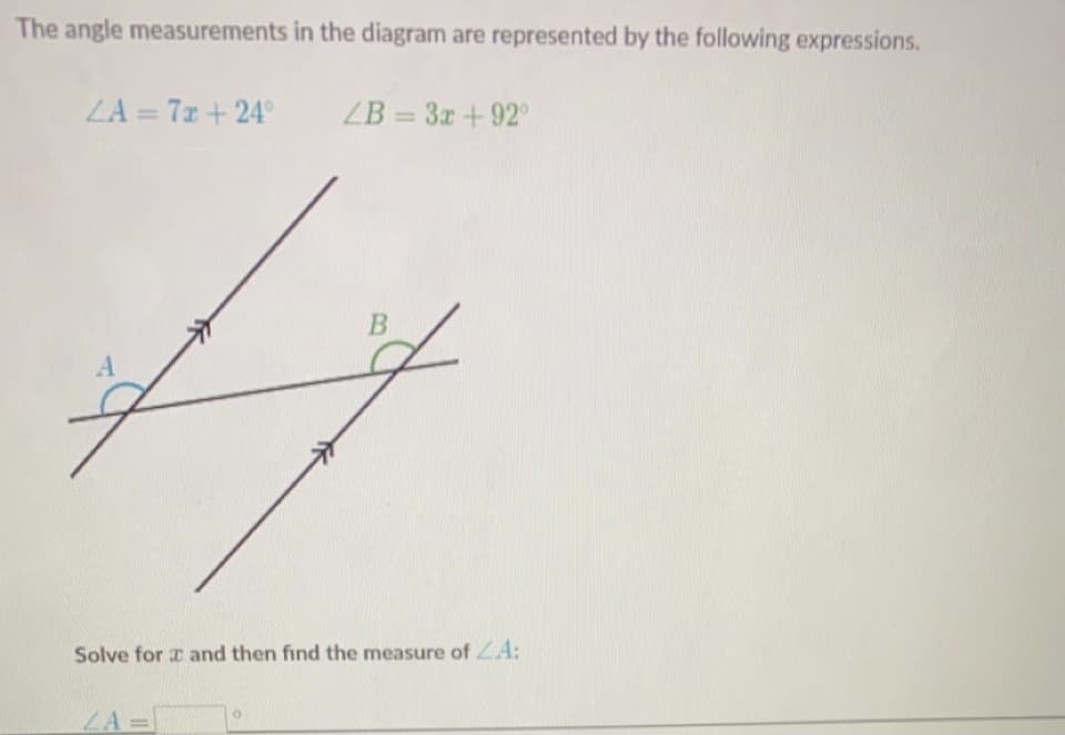 The angle measurements in the diagram are represented by the following expressions.
LA = 7x + 24°
ZB = 3x + 92
Solve for a and then find the measure of ZA:
ZA D
B
