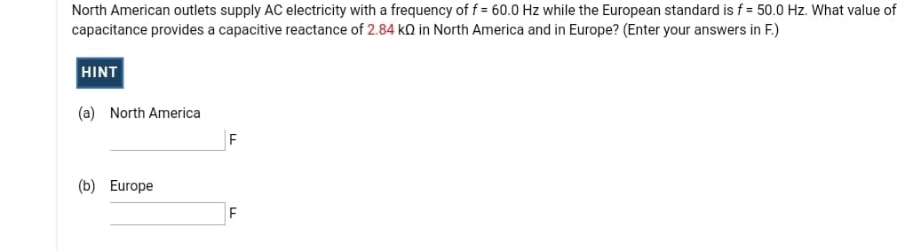 North American outlets supply AC electricity with a frequency of f = 60.0 Hz while the European standard is f = 50.0 Hz. What value of
capacitance provides a capacitive reactance of 2.84 kQ in North America and in Europe? (Enter your answers in F.)
HINT
(a) North America
(b) Europe
F
