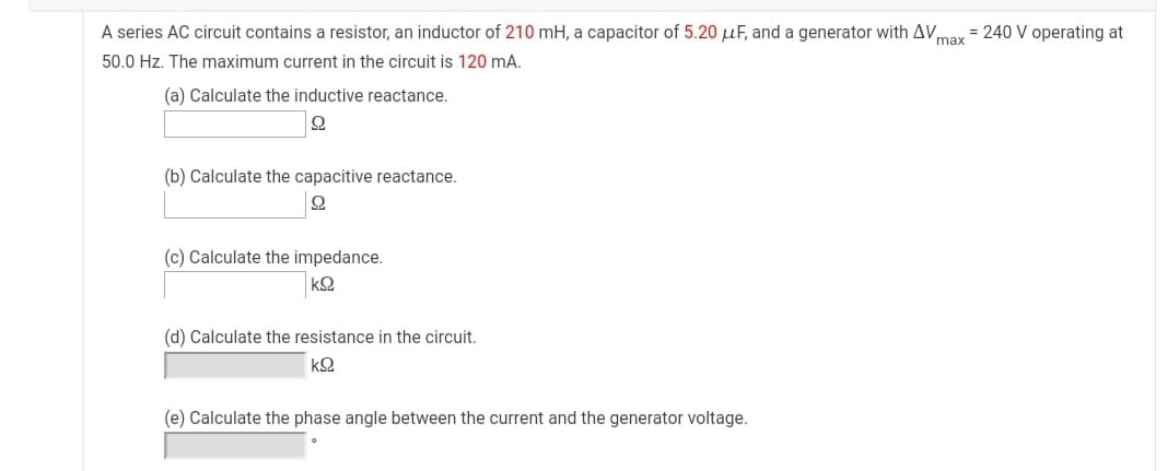 A series AC circuit contains a resistor, an inductor of 210 mH, a capacitor of 5.20 µF, and a generator with AV,
= 240 V operating at
max
50.0 Hz. The maximum current in the circuit is 120 mA.
(a) Calculate the inductive reactance.
(b) Calculate the capacitive reactance.
(c) Calculate the impedance.
kQ
(d) Calculate the resistance in the circuit.
k오
(e) Calculate the phase angle between the current and the generator voltage.
