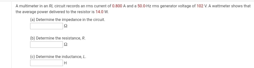 A multimeter in an RL circuit records an rms current of 0.800 A and a 50.0-Hz rms generator voltage of 102 V. A wattmeter shows that
the average power delivered to the resistor is 14.0 W.
(a) Determine the impedance in the circuit.
(b) Determine the resistance, R.
(c) Determine the inductance, L.
H
