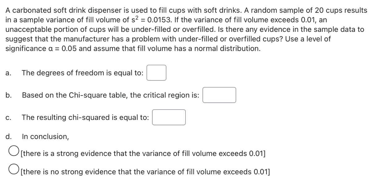 A carbonated soft drink dispenser is used to fill cups with soft drinks. A random sample of 20 cups results
in a sample variance of fill volume of s? = 0.0153. If the variance of fill volume exceeds 0.01, an
unacceptable portion of cups will be under-filled or overfilled. Is there any evidence in the sample data to
suggest that the manufacturer has a problem with under-filled or overfilled cups? Use a level of
significance a = 0.05 and assume that fill volume has a normal distribution.
а.
The degrees of freedom is equal to:
b.
Based on the Chi-square table, the critical region is:
С.
The resulting chi-squared is equal to:
d.
In conclusion,
[there is a strong evidence that the variance of fill volume exceeds 0.01]
O[there is no strong evidence that the variance of fill volume exceeds 0.01]
